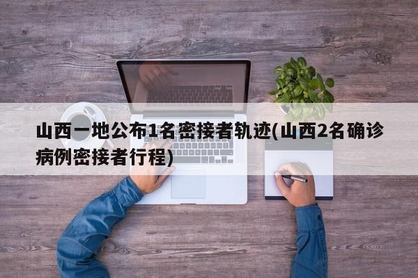 山西一地公布1名密接者轨迹(山西2名确诊病例密接者行程)