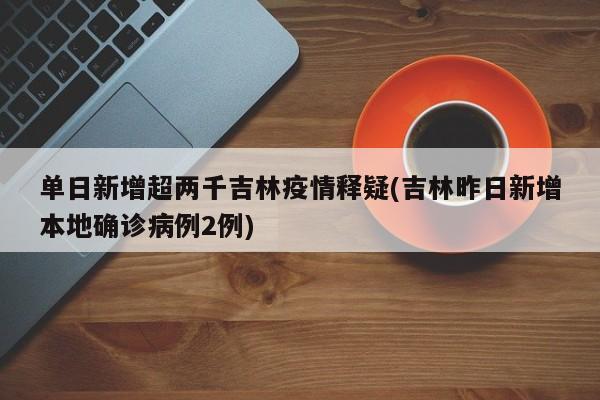 单日新增超两千吉林疫情释疑(吉林昨日新增本地确诊病例2例)