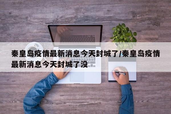 秦皇岛疫情最新消息今天封城了/秦皇岛疫情最新消息今天封城了没