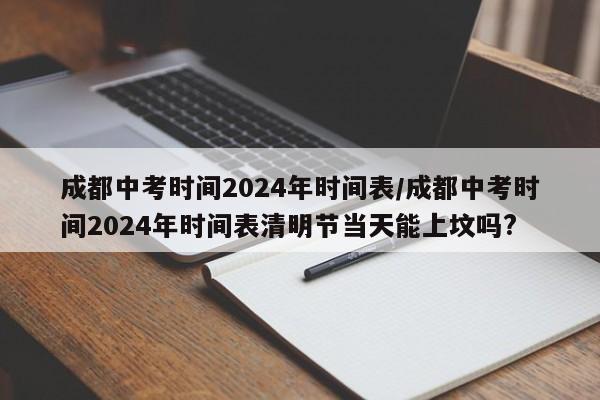 成都中考时间2024年时间表/成都中考时间2024年时间表清明节当天能上坟吗?