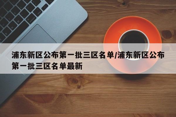 浦东新区公布第一批三区名单/浦东新区公布第一批三区名单最新