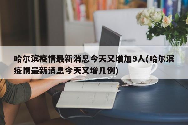 哈尔滨疫情最新消息今天又增加9人(哈尔滨疫情最新消息今天又增几例)