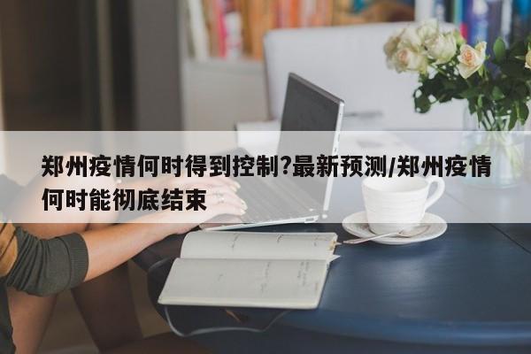 郑州疫情何时得到控制?最新预测/郑州疫情何时能彻底结束