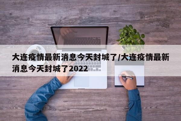 大连疫情最新消息今天封城了/大连疫情最新消息今天封城了2022