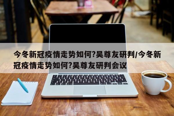 今冬新冠疫情走势如何?吴尊友研判/今冬新冠疫情走势如何?吴尊友研判会议