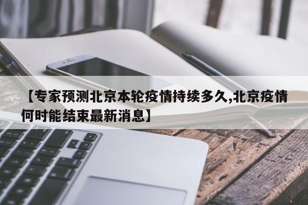 【专家预测北京本轮疫情持续多久,北京疫情何时能结束最新消息】