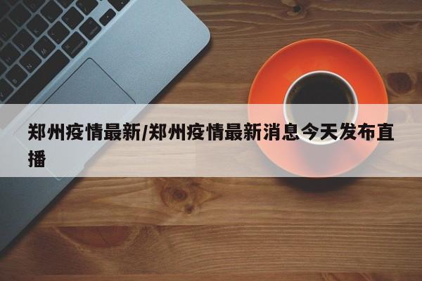 郑州疫情最新/郑州疫情最新消息今天发布直播