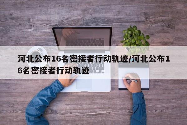 河北公布16名密接者行动轨迹/河北公布16名密接者行动轨迹