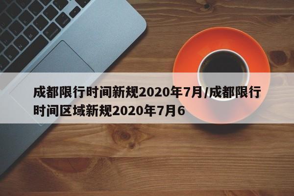 成都限行时间新规2020年7月/成都限行时间区域新规2020年7月6