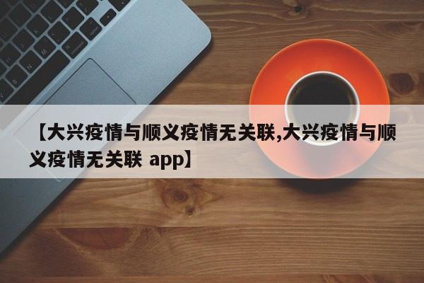 【大兴疫情与顺义疫情无关联,大兴疫情与顺义疫情无关联 app】