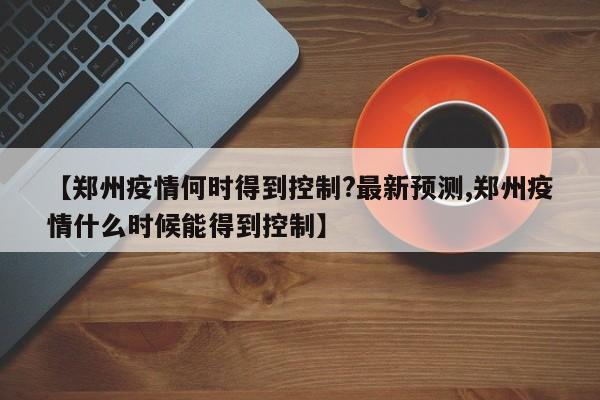 【郑州疫情何时得到控制?最新预测,郑州疫情什么时候能得到控制】