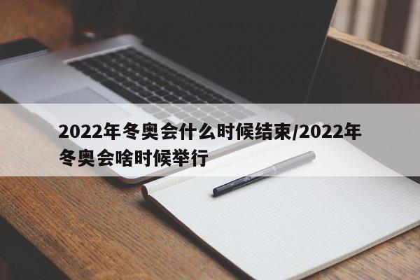 2022年冬奥会什么时候结束/2022年冬奥会啥时候举行