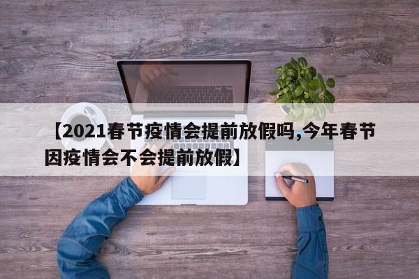 【2021春节疫情会提前放假吗,今年春节因疫情会不会提前放假】