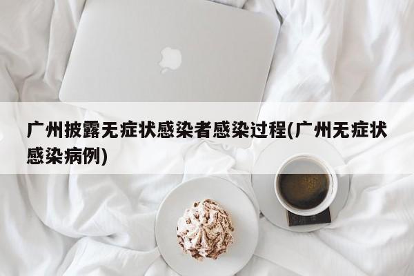 广州披露无症状感染者感染过程(广州无症状感染病例)