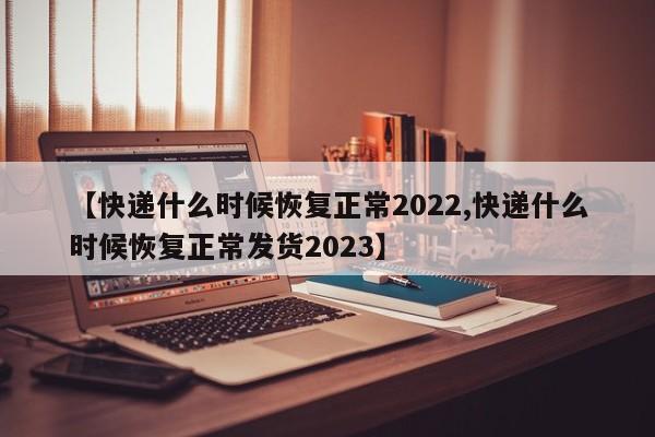 【快递什么时候恢复正常2022,快递什么时候恢复正常发货2023】