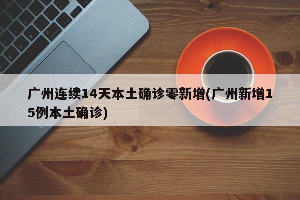 广州连续14天本土确诊零新增(广州新增15例本土确诊)