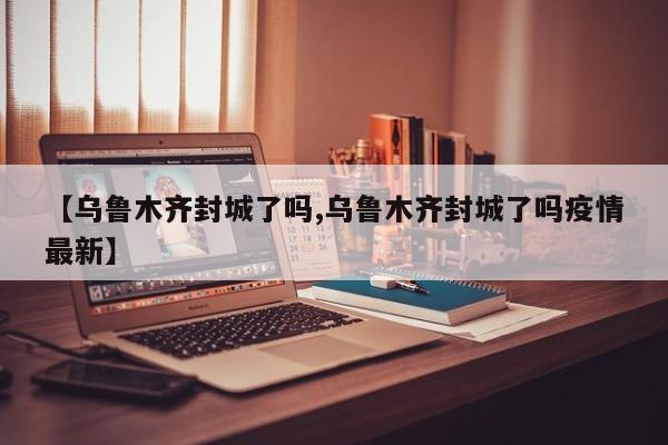 【乌鲁木齐封城了吗,乌鲁木齐封城了吗疫情最新】