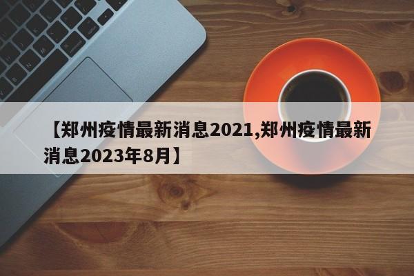 【郑州疫情最新消息2021,郑州疫情最新消息2023年8月】