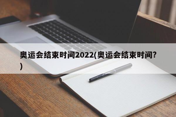 奥运会结束时间2022(奥运会结束时间?)