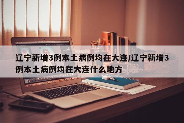 辽宁新增3例本土病例均在大连/辽宁新增3例本土病例均在大连什么地方