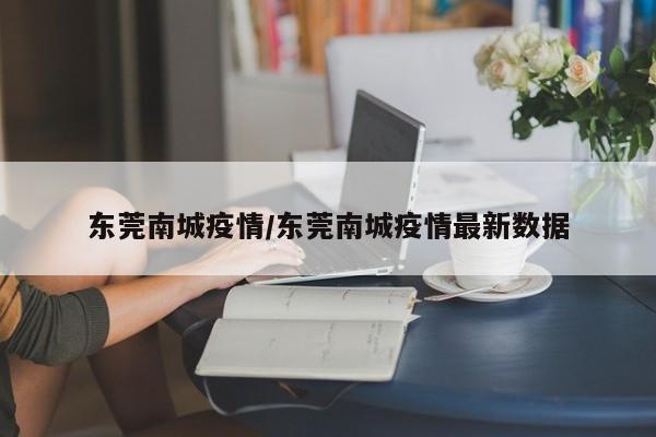 东莞南城疫情/东莞南城疫情最新数据