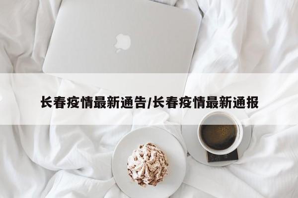 长春疫情最新通告/长春疫情最新通报