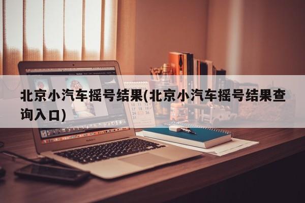 北京小汽车摇号结果(北京小汽车摇号结果查询入口)