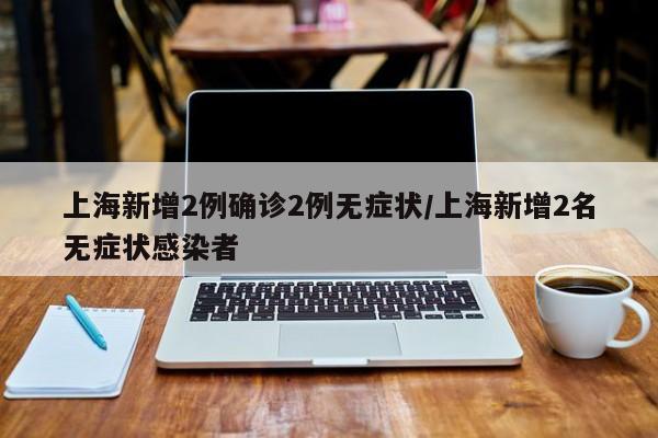 上海新增2例确诊2例无症状/上海新增2名无症状感染者