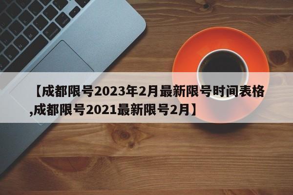 【成都限号2023年2月最新限号时间表格,成都限号2021最新限号2月】