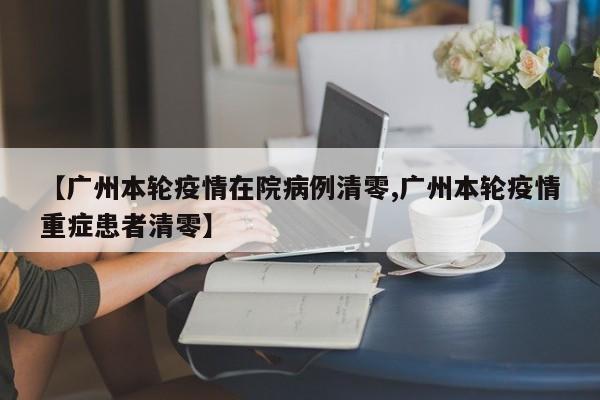 【广州本轮疫情在院病例清零,广州本轮疫情重症患者清零】