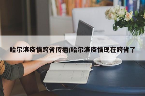 哈尔滨疫情跨省传播/哈尔滨疫情现在跨省了