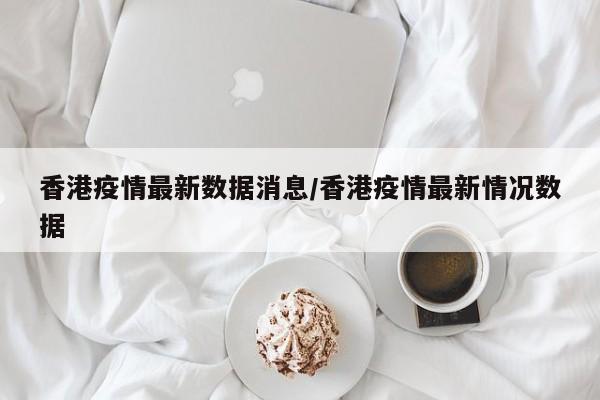 香港疫情最新数据消息/香港疫情最新情况数据