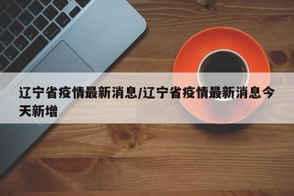 辽宁省疫情最新消息/辽宁省疫情最新消息今天新增