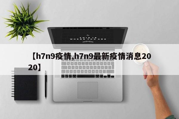 【h7n9疫情,h7n9最新疫情消息2020】