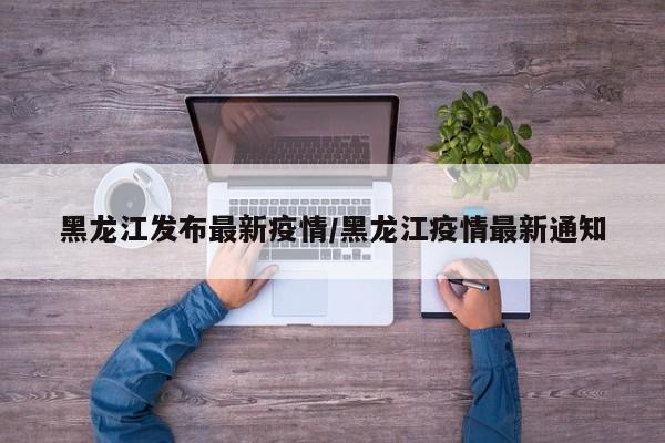 黑龙江发布最新疫情/黑龙江疫情最新通知