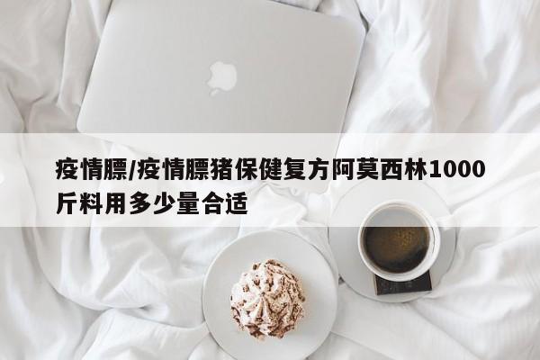 疫情膘/疫情膘猪保健复方阿莫西林1000斤料用多少量合适