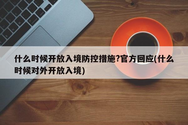 什么时候开放入境防控措施?官方回应(什么时候对外开放入境)