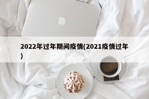 2022年过年期间疫情(2021疫情过年)