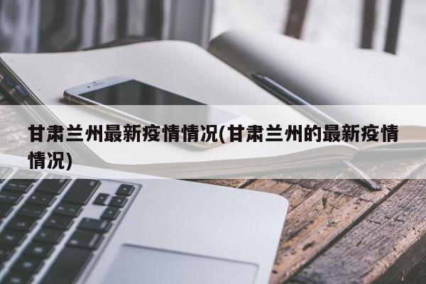 甘肃兰州最新疫情情况(甘肃兰州的最新疫情情况)