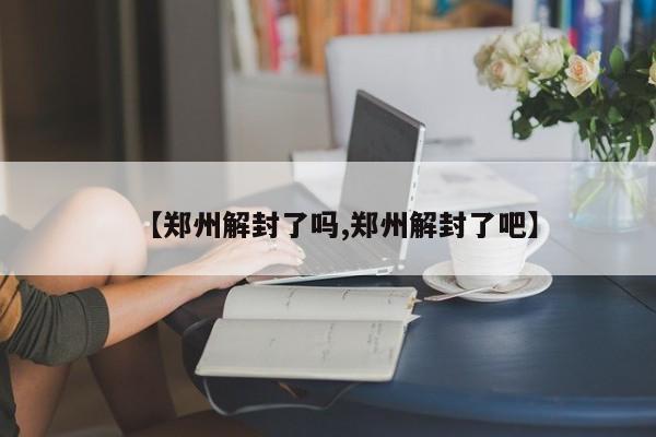 【郑州解封了吗,郑州解封了吧】