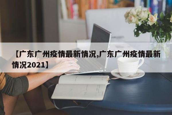 【广东广州疫情最新情况,广东广州疫情最新情况2021】