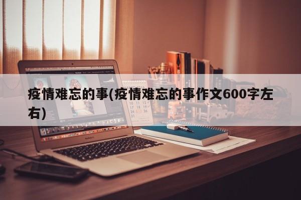 疫情难忘的事(疫情难忘的事作文600字左右)