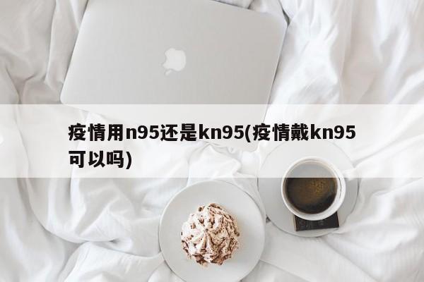 疫情用n95还是kn95(疫情戴kn95可以吗)