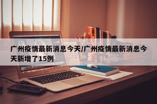 广州疫情最新消息今天/广州疫情最新消息今天新增了15例