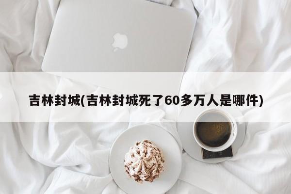 吉林封城(吉林封城死了60多万人是哪件)