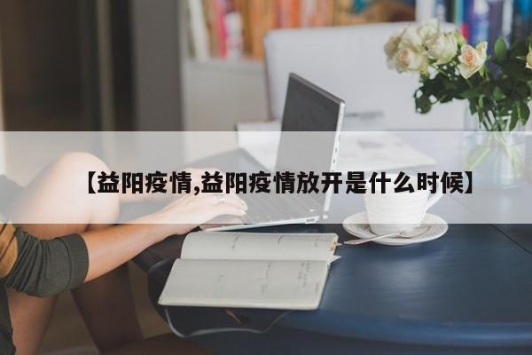 【益阳疫情,益阳疫情放开是什么时候】