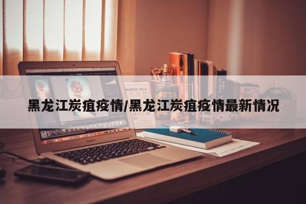 黑龙江炭疽疫情/黑龙江炭疽疫情最新情况