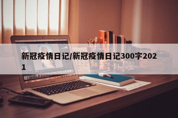 新冠疫情日记/新冠疫情日记300字2021