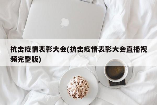 抗击疫情表彰大会(抗击疫情表彰大会直播视频完整版)