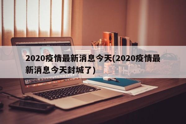 2020疫情最新消息今天(2020疫情最新消息今天封城了)